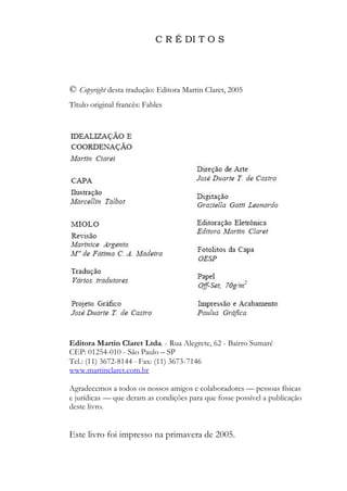 C R É DI T O S
© Copyright desta tradução: Editora Martin Claret, 2005
Título original francês: Fables
Editora Martin Claret Ltda. - Rua Alegrete, 62 - Bairro Sumaré
CEP: 01254-010 - São Paulo – SP
Tel.: (11) 3672-8144 - Fax: (11) 3673-7146
www.martinclaret.com.br
Agradecemos a todos os nossos amigos e colaboradores — pessoas físicas
e jurídicas — que deram as condições para que fosse possível a publicação
deste livro.
Este livro foi impresso na primavera de 2005.
 