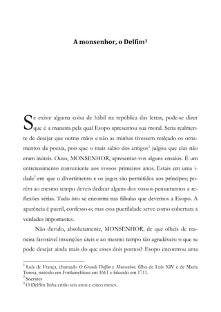 A monsenhor, o Delfim1
e existe alguma coisa de hábil na república das letras, pode-se dizer
que é a maneira pela qual Esopo apresentou sua moral. Seria realmen-
te de desejar que outras mãos e não as minhas tivessem realçado os orna-
mentos da poesia, pois que o mais sábio dos antigos2
julgou que elas não
eram inúteis. Ouso, MONSENHOR, apresentar-vos alguns ensaios. É um
entretenimento conveniente aos vossos primeiros anos. Estais em uma i-
dade3
em que o divertimento e os jogos são permitidos aos príncipes; po-
rém ao mesmo tempo deveis dedicar alguns dos vossos pensamentos a re-
flexões sérias. Tudo isto se encontra nas fábulas que devemos a Esopo. A
aparência é pueril, confesso-o; mas essa puerilidade serve como cobertura a
verdades importantes.
Não duvido, absolutamente, MONSENHOR, de que olheis de ma-
neira favorável invenções úteis e ao mesmo tempo tão agradáveis: o que se
pode desejar ainda mais do que esses dois pontos? Esopo encontrou uma
1
Luís de França, chamado O Grande Delfim e Monsenhor, filho de Luís XIV e de Maria
Teresa, nascido em Fonlainebleau em 1661 e falecido em 1711.
2
Sócrates
3
O Delfim linha então seis anos e cinco meses.
S
 