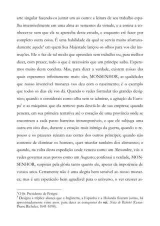 arte singular fazendo-os juntar um ao outro: a leitura de seu trabalho espa-
lha insensivelmente em uma alma as sementes da virtude, e a ensina a co-
nhecer-se sem que ela se aperceba deste estudo, e enquanto crê fazer por
completo outra coisa. É uma habilidade da qual se serviu muito afortuna-
damente aquele4
em quem Sua Majestade lançou os olhos para vos dar ins-
truções. Ele o faz de tal modo que aprendeis sem trabalho ou, para melhor
dizer, com prazer, tudo o que é necessário que um príncipe saiba. Espera-
mos muito desta conduta. Mas, para dizer a verdade, existem coisas das
quais esperamos infinitamente mais: são, MONSENHOR, as qualidades
que nosso invencível monarca vos deu com o nascimento; é o exemplo
que todos os dias ele vos dá. Quando o vedes formular tão grandes desíg-
nios; quando o considerais como olha sem se admirar, a agitação da Euro-
pa5
e as máquinas que ela remove para desviá-lo de sua empresa; quando
penetra, em sua primeira tentativa até o coração de uma província onde se
encontram a cada passo barreiras intransponíveis, e que ele subjuga uma
outra em oito dias, durante a estação mais inimiga da guerra, quando o re-
pouso e os prazeres reinam nas cortes dos outros príncipes; quando não
contente de dominar os homens, quer triunfar também dos elementos; e
quando, na volta desta expedição onde venceu como um Alexandre, vós o
vedes governar seus povos como um Augusto; confessai a verdade, MON-
SENHOR, suspirais pela glória tanto quanto ele, apesar da impotência de
vossos anos. Certamente não é uma alegria bem sensível ao nosso monar-
ca; mas é um espetáculo bem agradável para o universo, o ver crescer as-
4
O Sr. Presidente de Perigni.
5
Designa a tríplice aliança que a Inglaterra, a Espanha e a Holanda fizeram juntas, há
aproximadamente vinte anos. para deter as conquistas do rei. Nota de Richetet (Cesar-
Pierre Richelet, 1641-1698).
 