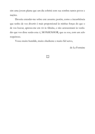 sim uma jovem planta que um dia cobrirá com sua sombra tantos povos e
nações.
Deveria estender-me sobre este assunto; porém, como a incumbência
que tenho de vos divertir é mais proporcional às minhas forças do que o
de vos louvar, apresso-me em vir às fábulas, e não acrescentarei às verda-
des que vos disse senão esta: é, MONSENHOR, que eu sou, com um zelo
respeitoso.
Vosso muito humilde, muito obediente e muito fiel servo,
de La Fontaine
 