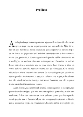 Prefácio
indulgência que tiveram para com algumas de minhas fábulas me dá
margem para esperar a mesma graça para esta coleção. Não foi se-
não um dos mestres de nossa eloqüência que desaprovou o intuito de pô-
las em verso: ele julgou que seu principal ornamento era o de não ter ne-
nhum; que, portanto, o constrangimento da poesia, unida à severidade de
nossa língua, me embaraçariam em muitos pontos, e baniriam da maioria
dessas narrativas a concisão, que se pode muito bem chamar a alma do
conto, pois que sem ela, necessariamente, este se enfraquece. Esta opinião
não poderia provir senão de um homem de excelente gosto; eu pediria so-
mente que ele a relaxasse um pouco, e acreditasse que as graças lacedemô-
nias não são de tal modo inimigas das musas francesas, que não se possa
muitas vezes fazê-las caminhar juntas.
Além do mais, não empreendi a tarefa senão seguindo o exemplo, não
quero dizer dos antigos, que não tem conseqüência para mim, porém dos
modernos. É de todos os tempos e entre todos os povos que fazem profis-
são de poesia, que o Parnaso julgou isto seu apanágio. Apenas as fábulas
que se atribuem a Esopo se evidenciaram, Sócrates achou a propósito ves-
A
 