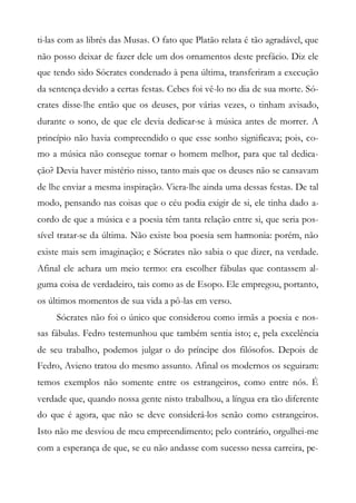 ti-las com as librés das Musas. O fato que Platão relata é tão agradável, que
não posso deixar de fazer dele um dos ornamentos deste prefácio. Diz ele
que tendo sido Sócrates condenado à pena última, transferiram a execução
da sentença devido a certas festas. Cebes foi vê-lo no dia de sua morte. Só-
crates disse-lhe então que os deuses, por várias vezes, o tinham avisado,
durante o sono, de que ele devia dedicar-se à música antes de morrer. A
princípio não havia compreendido o que esse sonho significava; pois, co-
mo a música não consegue tornar o homem melhor, para que tal dedica-
ção? Devia haver mistério nisso, tanto mais que os deuses não se cansavam
de lhe enviar a mesma inspiração. Viera-lhe ainda uma dessas festas. De tal
modo, pensando nas coisas que o céu podia exigir de si, ele tinha dado a-
cordo de que a música e a poesia têm tanta relação entre si, que seria pos-
sível tratar-se da última. Não existe boa poesia sem harmonia: porém, não
existe mais sem imaginação; e Sócrates não sabia o que dizer, na verdade.
Afinal ele achara um meio termo: era escolher fábulas que contassem al-
guma coisa de verdadeiro, tais como as de Esopo. Ele empregou, portanto,
os últimos momentos de sua vida a pô-las em verso.
Sócrates não foi o único que considerou como irmãs a poesia e nos-
sas fábulas. Fedro testemunhou que também sentia isto; e, pela excelência
de seu trabalho, podemos julgar o do príncipe dos filósofos. Depois de
Fedro, Avieno tratou do mesmo assunto. Afinal os modernos os seguiram:
temos exemplos não somente entre os estrangeiros, como entre nós. É
verdade que, quando nossa gente nisto trabalhou, a língua era tão diferente
do que é agora, que não se deve considerá-los senão como estrangeiros.
Isto não me desviou de meu empreendimento; pelo contrário, orgulhei-me
com a esperança de que, se eu não andasse com sucesso nessa carreira, pe-
 