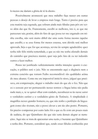 lo menos me dariam a glória de tê-la aberto.
Possivelmente acontecerá que meu trabalho faça nascer em outras
pessoas o desejo de levar a empresa mais longe. Tanto é preciso para que
esta matéria seja esgotada, que sobram ainda mais fábulas para pôr em ver-
so além das que fiz. Francamente, escolhi as melhores, isto é, as que me
pareceram tais; porém, além do fato de que possa ter-me enganado em mi-
nha escolha, não será muito difícil dar uma outra forma mesmo àquelas
que escolhi; e se essa forma for menos extensa, sem dúvida será melhor
aprovada. Seja o que for que aconteça, ser-me-ão sempre agradecidos: quer
tenha sido feliz minha temeridade, e que eu não me tenha afastado demais
do caminho que precisava manter, quer seja pelo fato de eu ter induzido
outros a fazer melhor.
Penso ter justificado suficientemente minha intenção: quanto à exe-
cução, o público será o juiz. Não se encontrarão aqui a elegância nem a
extrema concisão que tornam Fedro recomendável: são qualidades acima
do meu alcance. Como me era impossível imitá-lo nisso, julguei que preci-
sava, em compensação, alegrar o trabalho mais do que ele o fez. Não que
eu o censure por ter permanecido nesses termos: a língua latina não pedia
nada mais; e, se se quiser olhar com cuidado, reconhecer-se-ão nesse autor
o verdadeiro caráter e o verdadeiro gênio de Terêncio. A simplicidade é
magnífica nesses grandes homens; eu, que não tenho a perfeição da lingua-
gem como eles tiveram, não a posso elevar a um tão alto ponto. Portanto,
foi preciso compensar por outro lado: foi o que eu fiz com um pouco mais
de audácia, do que Quintiliano diz que não seria demais alegrar as narra-
ções. Aqui não se trata de apresentar uma razão, é bastante que Quintiliano
a tenha dito. Portanto, considerei que, sendo essas fábulas conhecidas por
 