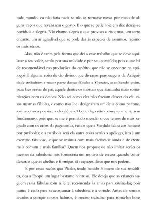 todo mundo, eu não faria nada se não as tornasse novas por meio de al-
guns traços que revelassem o gosto. E o que se pede hoje em dia: deseja-se
novidade e alegria. Não chamo alegria o que provoca o riso; mas, um certo
encanto, um ar agradável que se pode dar às espécies de assuntos, mesmo
os mais sérios.
Mas, não é tanto pela forma que dei a esse trabalho que se deve aqui-
latar o seu valor, senão por sua utilidade e por seu conteúdo; pois o que há
de recomendável nas produções do espírito, que não se encontre no apó-
logo? É alguma coisa de tão divino, que diversos personagens da Antigui-
dade atribuíram a maior parte dessas fábulas a Sócrates, escolhendo assim,
para lhes servir de pai, aquele dentre os mortais que mantinha mais comu-
nicações com os deuses. Não sei como eles não fizeram descer do céu es-
sas mesmas fábulas, e como não lhes designaram um deus como patrono,
assim como a poesia e a eloqüência. O que digo não é completamente sem
fundamento, pois que, se me é permitido mesclar o que temos de mais sa-
grado com os erros do paganismo, vemos que a Verdade falou aos homens
por parábolas; e a parábola será ela outra coisa senão o apólogo, isto é um
exemplo fabuloso, e que se insinua com mais facilidade ainda e de efeito
mais comum e mais familiar? Quem nos propusesse não imitar senão os
mestres da sabedoria, nos forneceria um motivo de escusa quando consi-
deramos que as abelhas e formigas são capazes disso que nos pedem.
É por essas razões que Platão, tendo banido Homero de sua repúbli-
ca, deu a Esopo um lugar bastante honroso. Ele deseja que as crianças su-
guem essas fábulas com o leite; recomenda às amas para ensiná-las; pois
nunca é cedo para se acostumar à sabedoria e à virtude. Antes de sermos
levados a corrigir nossos hábitos, é preciso trabalhar para torná-los bons
 