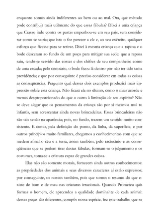 enquanto somos ainda indiferentes ao bem ou ao mal. Ora, que método
pode contribuir mais utilmente do que essas fábulas? Dizei a uma criança
que Crasso indo contra os partas empenhou-se em seu país, sem conside-
rar como se sairia; que isto o fez perecer a ele e, ao seu exército, qualquer
esforço que fizesse para se retirar. Dizei à mesma criança que a raposa e o
bode desceram ao fundo de um poço para mitigar sua sede; que a raposa
saiu, tendo-se servido das costas e dos chifres de seu companheiro como
de uma escada; pelo contrário, o bode ficou lá dentro por não ter tido tanta
previdência; e que por conseguinte é preciso considerar em todas as coisas
as conseqüências. Pergunto qual desses dois exemplos produzirá mais im-
pressão sobre esta criança. Não ficará ela no último, como o mais acorde e
menos desproporcionado do que o outro à limitação de seu espírito? Não
se deve alegar que os pensamentos da criança são por si mesmos mui to
infantis, sem acrescentar ainda novas brincadeiras. Essas brincadeiras não
são tais senão na aparência; pois, no fundo, trazem um sentido muito con-
sistente. E como, pela definição do ponto, da linha, da superfície, e por
outros princípios muito familiares, chegamos a conhecimentos com que se
medem afinal o céu e a terra, assim também, pelo raciocínio e as conse-
qüências que se podem tirar destas fábulas, formam-se o julgamento e os
costumes, toma-se a criatura capaz de grandes coisas.
Elas não são somente morais, fornecem ainda outros conhecimentos:
as propriedades dos animais e seus diversos caracteres aí estão expressos;
por conseguinte, os nossos também, pois que somos o resumo do que e-
xiste de bom e de mau nas criaturas irracionais. Quando Prometeu quis
formar o homem, ele apreendeu a qualidade dominante de cada animal:
dessas peças tão diferentes, compôs nossa espécie, fez este trabalho que se
 