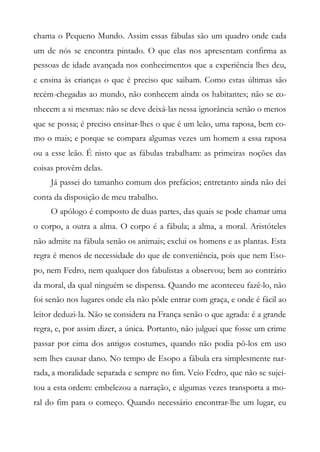 chama o Pequeno Mundo. Assim essas fábulas são um quadro onde cada
um de nós se encontra pintado. O que elas nos apresentam confirma as
pessoas de idade avançada nos conhecimentos que a experiência lhes deu,
e ensina às crianças o que é preciso que saibam. Como estas últimas são
recém-chegadas ao mundo, não conhecem ainda os habitantes; não se co-
nhecem a si mesmas: não se deve deixá-las nessa ignorância senão o menos
que se possa; é preciso ensinar-lhes o que é um leão, uma raposa, bem co-
mo o mais; e porque se compara algumas vezes um homem a essa raposa
ou a esse leão. É nisto que as fábulas trabalham: as primeiras noções das
coisas provêm delas.
Já passei do tamanho comum dos prefácios; entretanto ainda não dei
conta da disposição de meu trabalho.
O apólogo é composto de duas partes, das quais se pode chamar uma
o corpo, a outra a alma. O corpo é a fábula; a alma, a moral. Aristóteles
não admite na fábula senão os animais; exclui os homens e as plantas. Esta
regra é menos de necessidade do que de conveniência, pois que nem Eso-
po, nem Fedro, nem qualquer dos fabulistas a observou; bem ao contrário
da moral, da qual ninguém se dispensa. Quando me aconteceu fazê-lo, não
foi senão nos lugares onde ela não pôde entrar com graça, e onde é fácil ao
leitor deduzi-la. Não se considera na França senão o que agrada: é a grande
regra, e, por assim dizer, a única. Portanto, não julguei que fosse um crime
passar por cima dos antigos costumes, quando não podia pô-los em uso
sem lhes causar dano. No tempo de Esopo a fábula era simplesmente nar-
rada, a moralidade separada e sempre no fim. Veio Fedro, que não se sujei-
tou a esta ordem: embelezou a narração, e algumas vezes transporta a mo-
ral do fim para o começo. Quando necessário encontrar-lhe um lugar, eu
 
