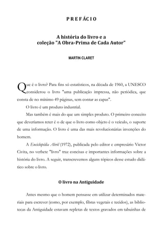 P R E F ÁC I O
A história do livro e a
coleção "A Obra-Prima de Cada Autor"
MARTIN CLARET
ue é o livro? Para fins só estatísticos, na década de 1960, a UNESCO
considerou o livro "uma publicação impressa, não periódica, que
consta de no mínimo 49 páginas, sem contar as capas".
O livro é um produto industrial.
Mas também é mais do que um simples produto. O primeiro conceito
que deveríamos reter é o de que o livro como objeto é o veículo, o suporte
de uma informação. O livro é uma das mais revolucionárias invenções do
homem.
A Enciclopédia Abril (1972), publicada pelo editor e empresário Victor
Civita, no verbete "livro" traz concisas e importantes informações sobre a
história do livro. A seguir, transcrevemos alguns tópicos desse estudo didá-
tico sobre o livro.
O livro na Antiguidade
Antes mesmo que o homem pensasse em utilizar determinados mate-
riais para escrever (como, por exemplo, fibras vegetais e tecidos), as biblio-
tecas da Antiguidade estavam repletas de textos gravados em tabuinhas de
Q
 