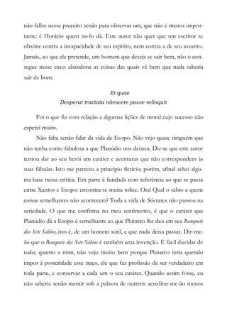 não falho nesse preceito senão para observar um, que não é menos impor-
tante: é Horácio quem no-lo dá. Este autor não quer que um escritor se
obstine contra a incapacidade de seu espírito, nem contra a de seu assunto.
Jamais, ao que ele pretende, um homem que deseja se sair bem, não o con-
segue nesse caso: abandona as coisas das quais vê bem que nada saberia
sair de bom:
Et quae
Desperat tractata nitescere posse relinquit
Foi o que fiz com relação a algumas lições de moral cujo sucesso não
esperei muito.
Não falta senão falar da vida de Esopo. Não vejo quase ninguém que
não tenha como fabulosa a que Planúdio nos deixou. Diz-se que este autor
tentou dar ao seu herói um caráter e aventuras que não correspondem às
suas fábulas. Isto me pareceu a princípio fictício; porém, afinal achei algu-
ma base nessa crítica. Em parte é fundada com referência ao que se passa
entre Xantos e Esopo: encontra-se muita tolice. Ora! Qual o sábio a quem
coisas semelhantes não acontecem? Toda a vida de Sócrates não passou na
seriedade. O que me confirma no meu sentimento, é que o caráter que
Planúdio dá a Esopo é semelhante ao que Plutarco lhe deu em seu Banquete
dos Sete Sábios, isto é, de um homem sutil, e que nada deixa passar. Dir-me-
ão que o Banquete dos Sete Sábios é também uma invenção. É fácil duvidar de
tudo; quanto a mim, não vejo muito bem porque Plutarco teria querido
impor à posteridade esse traço, ele que faz profissão de ser verdadeiro em
toda parte, e conservar a cada um o seu caráter. Quando assim fosse, eu
não saberia senão mentir sob a palavra de outrem: acreditar-me-ão menos
 