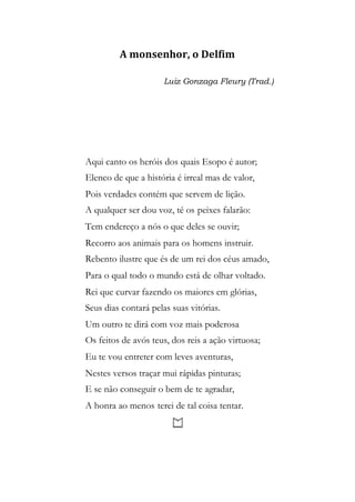 A monsenhor, o Delfim
Luiz Gonzaga Fleury (Trad.)
Aqui canto os heróis dos quais Esopo é autor;
Elenco de que a história é irreal mas de valor,
Pois verdades contém que servem de lição.
A qualquer ser dou voz, té os peixes falarão:
Tem endereço a nós o que deles se ouvir;
Recorro aos animais para os homens instruir.
Rebento ilustre que és de um rei dos céus amado,
Para o qual todo o mundo está de olhar voltado.
Rei que curvar fazendo os maiores em glórias,
Seus dias contará pelas suas vitórias.
Um outro te dirá com voz mais poderosa
Os feitos de avós teus, dos reis a ação virtuosa;
Eu te vou entreter com leves aventuras,
Nestes versos traçar mui rápidas pinturas;
E se não conseguir o bem de te agradar,
A honra ao menos terei de tal coisa tentar.
 