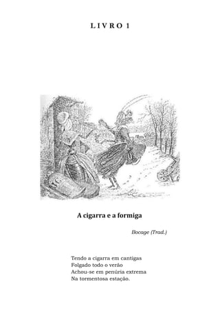 L I V R O 1
A cigarra e a formiga
Bocage (Trad.)
Tendo a cigarra em cantigas
Folgado todo o verão
Achou-se em penúria extrema
Na tormentosa estação.
 