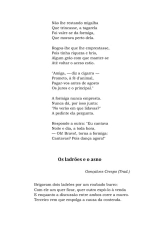 Não lhe restando migalha
Que trincasse, a tagarela
Foi valer-se da formiga,
Que morava perto dela.
Rogou-lhe que lhe emprestasse,
Pois tinha riqueza e brio,
Algum grão com que manter-se
Até voltar o aceso estio.
"Amiga, — diz a cigarra —
Prometo, à fé d'animal,
Pagar-vos antes de agosto
Os juros e o principal."
A formiga nunca empresta.
Nunca dá, por isso junta:
"No verão em que lidavas?"
A pedinte ela pergunta.
Responde a outra: "Eu cantava
Noite e dia, a toda hora.
— Oh! Bravo!, torna a formiga:
Cantavas? Pois dança agora!"
Os ladrões e o asno
Gonçalves Crespo (Trad.)
Brigavam dois ladrões por um roubado burro:
Com ele um quer ficar, quer outro expô-lo à venda
E enquanto a discussão entre ambos corre a murro.
Terceiro vem que empolga a causa da contenda.
 