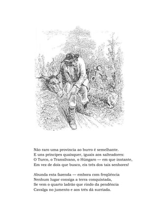 Não raro uma província ao burro é semelhante.
E uns príncipes quaisquer, iguais aos salteadores:
O Turco, o Transilvano, o Húngaro — em que instante,
Em vez de dois que busco, eis três dos tais senhores!
Abunda esta fazenda — embora com freqüência
Nenhum lugar consiga a terra conquistada,
Se vem o quarto ladrão que rindo da pendência
Cavalga no jumento e aos três dá surriada.
 
