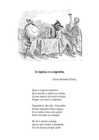 A raposa e a cegonha
Curvo Semedo (Trad.)
Quis a raposa matreira
Que excede a todas na ronha.
Lá por piques de outro tempo,
Pregar um ópio à cegonha.
Topando-a, lhe diz: "Comadre,
Tenho amanhã belas migas,
E eu nada como com gosto
Sem convidar as amigas.
De lá ir jantar comigo
Quero que tenha a bondade:
Vá em jejum porque pode
 