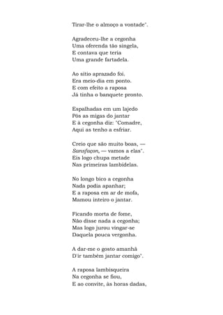 Tirar-lhe o almoço a vontade".
Agradeceu-lhe a cegonha
Uma oferenda tão singela,
E contava que teria
Uma grande fartadela.
Ao sítio aprazado foi.
Era meio-dia em ponto.
E com efeito a raposa
Já tinha o banquete pronto.
Espalhadas em um lajedo
Pôs as migas do jantar
E à cegonha diz: "Comadre,
Aqui as tenho a esfriar.
Creio que são muito boas, —
Sansfaçon, — vamos a elas".
Eis logo chupa metade
Nas primeiras lambidelas.
No longo bico a cegonha
Nada podia apanhar;
E a raposa em ar de mofa,
Mamou inteiro o jantar.
Ficando morta de fome,
Não disse nada a cegonha;
Mas logo jurou vingar-se
Daquela pouca vergonha.
A dar-me o gosto amanhã
D'ir também jantar comigo".
A raposa lambisqueira
Na cegonha se fiou,
E ao convite, às horas dadas,
 