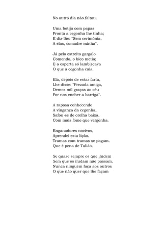 No outro dia não faltou.
Uma botija com papas
Pronta a cegonha lhe tinha;
E diz-lhe: "Sem cerimônia,
A elas, comadre minha".
Já pelo estreito gargalo
Comendo, o bico metia;
E a esperta só lambiscava
O que à cegonha caía.
Ela, depois de estar farta,
Lhe disse: "Prezada amiga,
Demos mil graças ao céu
Por nos encher a barriga".
A raposa conhecendo
A vingança da cegonha,
Safou-se de orelha baixa.
Com mais fome que vergonha.
Enganadores nocivos,
Aprendei esta lição.
Tramas com tramas se pagam.
Que é pena de Talião.
Se quase sempre os que iludem
Sem que os iludam não passam.
Nunca ninguém faça aos outros
O que não quer que lhe façam
 