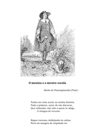 O menino e o mestre-escola
Barão de Paranapiacaba (Trad.)
Tenho em vista zurzir na minha história
Todo o pedante, autor de vão discurso,
Que ralhando, não vale a quem se afoga,
A míngua de recurso.
Rapaz travesso, doidejando às soltas,
Perto da margem de empolado rio
 