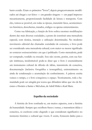 barro cozido. Eram os primeiros "livros", depois progressivamente modifi-
cados até chegar a ser feitos — em grandes tiragens — em papel impresso
mecanicamente, proporcionando facilidade de leitura e transporte. Com
eles, tomou-se possível, em todas as épocas, transmitir fatos, acontecimen-
tos históricos, descobertas, tratados, códigos ou apenas entretenimento.
Como sua fabricação, a função do livro sofreu enormes modificações
dentro das mais diversas sociedades, a ponto de constituir uma mercadoria
especial, com técnica, intenção e utilização determinadas. No moderno
movimento editorial das chamadas sociedades de consumo, o livro pode
ser considerado uma mercadoria cultural, com maior ou menor significado
no contexto socioeconômico em que é publicado. Como mercadoria, pode
ser comprado, vendido ou trocado. Isso não ocorre, porém, com sua fun-
ção intrínseca, insubstituível: pode-se dizer que o livro é essencialmente
um instrumento cultural de difusão de idéias, transmissão de conceitos,
documentação (inclusive fotográfica e iconográfica), entretenimento ou
ainda de condensação e acumulação do conhecimento. A palavra escrita
venceu o tempo, e o livro conquistou o espaço. Teoricamente, toda a hu-
manidade pode ser atingida por textos que difundem idéias que vão de Só-
crates e Horácio a Sartre e McLuhan, de Adolf Hitler a Karl Marx.
Espelho da sociedade
A história do livro confunde-se, em muitos aspectos, com a história
da humanidade. Sempre que escolhem frases e temas, e transmitem idéias e
conceitos, os escritores estão elegendo o que consideram significativo no
momento histórico e cultural que vivem. E assim, fornecem dados para a
 