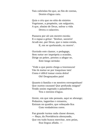 Tais cabriolas fez que, ao fim de contas,
Dentro d'água caiu.
Quis o céu que no sítio do sinistro
Vegetasse, a propósito, um salgueiro,
A que, abaixo de Deus, salvar a vida
Deveu o calaceiro.
Passava por ali um mestre-escola;
E o rapaz a gritar: "Senhor, socorro!
Acudi-me, por Deus, que o ramo estala,
E, em se quebrando, eu morro".
Ouvindo este clamor, o pedagogo,
Sem notar ser imprópria a ocasião,
Dirige ao pobre, prestes a afogar-se,
Este longo sermão:
"Vede a que ponto chega a travessura!
Vão lá matar-se por traquinas tais!
Como é difícil tomar conta deles!
Oh! Desgraçados pais!
Quanto à família e os mestres envergonham!
Que sustos causam! Que profunda mágoa!"
Tendo assim esgotado o palanfrório,
Tira o menino d'água.
Gente, em que não pensais, aqui se abrange;
Pedantes, tagarelas e censores,
Entram no quadro, que esboçado fica
Com verdadeiras cores.
Faz grande turma cada classe dessas,
— Raça, da Providência abençoada,
Que em tudo busca exercitar, sem peias,
Sua língua afiada. —
 