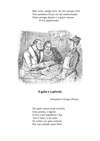 Mas ouve, amigo meu: Se em transes luto
Vem primeiro livrar-me do embrechado;
Deita arenga depois e a gosto exaure
O teu palavreado.
O galo e a pérola
Gonçalves Crespo (Trael.)
Um galo achou num terreiro
Uma pérola, e ligeiro
Corre a um lapidário e diz:
"Isto é bom, é de valia.
De milho um grão todavia
Era um achado mais feliz".
 