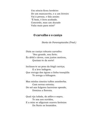 Um néscio ficou herdeiro
De um manuscrito, e a um livreiro
Vai à pressa, e fala assim:
"É bom, é livro acabado.
Concordo, mas um ducado
Valia mais para mim!"
O carvalho e o caniço
Barão de Paranapiacaba (Trad.)
Dizia ao caniço robusto carvalho:
"Sou grande, sou forte;
És débil e deves, com justos motivos,
Queixar-te da sorte!
Inclinas-te ao peso da frágil carriça;
E a leve bafagem.
Que enruga das águas a linha tranqüila
Te averga a folhagem.
Mas minha cimeira tufões assoberba.
Com serras entesta;
Do sol aos fulgores barreiras opondo,
Domina a floresta.
Qual rija lufada, do zéfiro o sopro,
Te soa aos ouvidos,
E a mim se afiguram suaves favônios
Do Norte os bramidos.
 