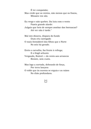 É ter compaixão;
Mas crede que os ventos, não menos que os fracos,
Minazes vos são.
Eu vergo e não quebro. Da luta com o vento
Fazeis grande alarde:
Julgais que heis de sempre zombar das borrascas?
Até ver não é tarde."
Mal isto dissera, dispara do fundo
Dum céu carregado
O mais formidável dos filhos que o Norte
No seio há gerado.
Ereto o carvalho, faz frente à refrega;
E o frágil arbusto
Vergando, flexível — do vento aos arrancos
Resiste, sem custo.
Mas logo a nortada, dobrando de força,
Por terra lançava
O roble que às nuvens se erguia e as raízes
No chão profundava.
 