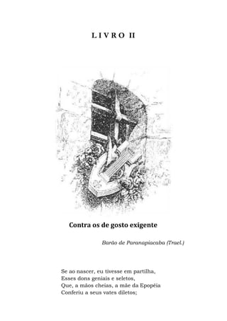 L I V R O II
Contra os de gosto exigente
Barão de Paranapiacaba (Trael.)
Se ao nascer, eu tivesse em partilha,
Esses dons geniais e seletos,
Que, a mãos cheias, a mãe da Epopéia
Conferiu a seus vates diletos;
 