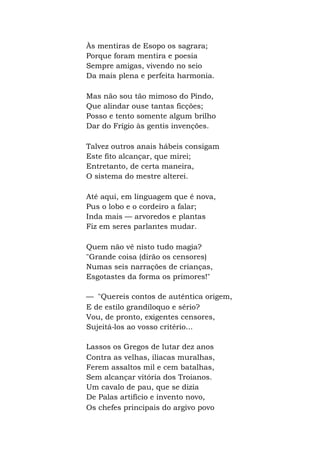 Às mentiras de Esopo os sagrara;
Porque foram mentira e poesia
Sempre amigas, vivendo no seio
Da mais plena e perfeita harmonia.
Mas não sou tão mimoso do Pindo,
Que alindar ouse tantas ficções;
Posso e tento somente algum brilho
Dar do Frígio às gentis invenções.
Talvez outros anais hábeis consigam
Este fito alcançar, que mirei;
Entretanto, de certa maneira,
O sistema do mestre alterei.
Até aqui, em linguagem que é nova,
Pus o lobo e o cordeiro a falar;
Inda mais — arvoredos e plantas
Fiz em seres parlantes mudar.
Quem não vê nisto tudo magia?
"Grande coisa (dirão os censores)
Numas seis narrações de crianças,
Esgotastes da forma os primores!"
— "Quereis contos de autêntica origem,
E de estilo grandíloquo e sério?
Vou, de pronto, exigentes censores,
Sujeitá-los ao vosso critério...
Lassos os Gregos de lutar dez anos
Contra as velhas, ilíacas muralhas,
Ferem assaltos mil e cem batalhas,
Sem alcançar vitória dos Troianos.
Um cavalo de pau, que se dizia
De Palas artifício e invento novo,
Os chefes principais do argivo povo
 