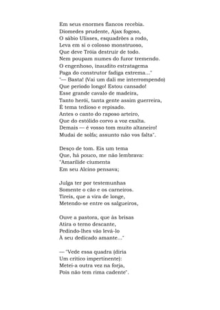 Em seus enormes flancos recebia.
Diomedes prudente, Ajax fogoso,
O sábio Ulisses, esquadrões a rodo,
Leva em si o colosso monstruoso,
Que deve Tróia destruir de todo.
Nem poupam numes do furor tremendo.
O engenhoso, inaudito estratagema
Paga do construtor fadiga extrema..."
"— Basta! (Vai um dali me interrompendo)
Que período longo! Estou cansado!
Esse grande cavalo de madeira,
Tanto herói, tanta gente assim guerreira,
É tema tedioso e repisado.
Antes o canto do raposo arteiro,
Que do estólido corvo a voz exalta.
Demais — é vosso tom muito altaneiro!
Mudai de solfa; assunto não vos falta".
Desço de tom. Eis um tema
Que, há pouco, me não lembrava:
"Amarílide ciumenta
Em seu Alcino pensava;
Julga ter por testemunhas
Somente o cão e os carneiros.
Tireis, que a vira de longe,
Metendo-se entre os salgueiros,
Ouve a pastora, que às brisas
Atira o terno descante,
Pedindo-lhes vão levá-lo
À seu dedicado amante..."
— "Vede essa quadra (diria
Um crítico impertinente):
Metei-a outra vez na forja,
Pois não tem rima cadente".
 