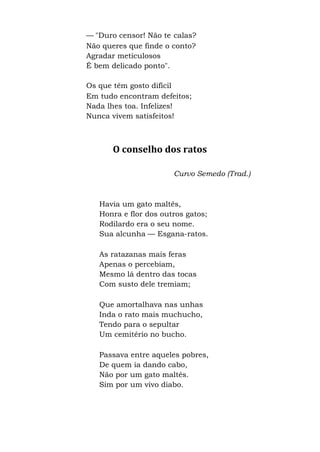 — "Duro censor! Não te calas?
Não queres que finde o conto?
Agradar meticulosos
É bem delicado ponto".
Os que têm gosto difícil
Em tudo encontram defeitos;
Nada lhes toa. Infelizes!
Nunca vivem satisfeitos!
O conselho dos ratos
Curvo Semedo (Trad.)
Havia um gato maltês,
Honra e flor dos outros gatos;
Rodilardo era o seu nome.
Sua alcunha — Esgana-ratos.
As ratazanas mais feras
Apenas o percebiam,
Mesmo lá dentro das tocas
Com susto dele tremiam;
Que amortalhava nas unhas
Inda o rato mais muchucho,
Tendo para o sepultar
Um cemitério no bucho.
Passava entre aqueles pobres,
De quem ia dando cabo,
Não por um gato maltês.
Sim por um vivo diabo.
 