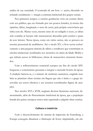 análise de sua sociedade. O conteúdo de um livro — aceito, discutido ou
refutado socialmente — integra a estrutura intelectual dos grupos sociais.
Nos primeiros tempos, o escritor geralmente vivia em contato direto
com seu público, que era formado por uns poucos letrados, já cientes das
opiniões, idéias, imaginação e teses do autor, pela própria convivência que
tinha com ele. Muitas vezes, mesmo antes de ser redigido o texto, as idéias
nele contidas já haviam sido intensamente discutidas pelo escritor e parte
de seus leitores. Nessa época, como em várias outras, não se pensava no
enorme percentual de analfabetos. Até o século XV, o livro servia exclusi-
vamente a uma pequena minoria de sábios e estudiosos que constituíam os
círculos intelectuais (confinados aos mosteiros no início da Idade Média) e
que tinham acesso às bibliotecas, cheias de manuscritos ricamente ilustra-
dos.
Com o reflorescimento comercial europeu em fins do século XIV,
burgueses e comerciantes passaram a integrar o mercado livreiro da época.
A erudição laicizou-se, e o número de escritores aumentou, surgindo tam-
bém as primeiras obras escritas em línguas que não o latim e o grego (re-
servadas aos textos clássicos e aos assuntos considerados dignos de aten-
ção).
Nos séculos XVI e XVII, surgiram diversas literaturas nacionais, de-
monstrando, além do florescimento intelectual da época, que a população
letrada dos países europeus estava mais capacitada a adquirir obras escritas.
Cultura e comércio
Com o desenvolvimento do sistema de impressão de Gutenberg, a
Europa conseguiu dinamizar a fabricação de livros, imprimindo, em cin-
 