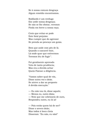 Se à nossa comum desgraça
Algum remédio encontramos.
Rodilardo é um verdugo
Em urdir nossa desgraça;
Se não se lhe obstar, veremos
Finda em breve a nossa raça.
Creio que evitar-se pode
Este fatal prejuízo:
Mas cumpre que do agressor
Se prenda ao pescoço um guizo.
Bem que ande com pés de lã.
Quando o cascavel tinir,
Lá onde quer que estivermos
Teremos léu de fugir'".
Foi geralmente aprovado
Voto de tanta prudência;
Mas era a dúvida achar
Quem Fizesse a diligência.
"Vamos saber qual de vós,
Disse outra vez o deão.
Se atreve a dar ao proposto
A devida execução.''
— Eu não vou lá, disse aquele;
— Menos eu, outro dizia;
— Nem que me cobrissem de ouro,
Respondeu outro, eu lá ia!
— Pois então quem há de ser?
Disse o severo deão;
Mas todos à boca cheia
Disseram: "Eu não, eu não!"
 
