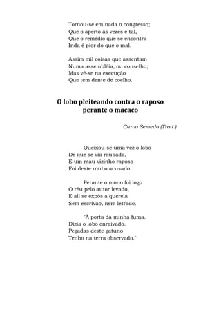 Tornou-se em nada o congresso;
Que o aperto às vezes é tal,
Que o remédio que se encontra
Inda é pior do que o mal.
Assim mil coisas que assentam
Numa assembléia, ou conselho;
Mas vê-se na execução
Que tem dente de coelho.
O lobo pleiteando contra o raposo
perante o macaco
Curvo Semedo (Trad.)
Queixou-se uma vez o lobo
De que se via roubado,
E um mau vizinho raposo
Foi deste roubo acusado.
Perante o mono foi logo
O réu pelo autor levado,
E ali se expôs a querela
Sem escrivão, nem letrado.
"À porta da minha fuma.
Dizia o lobo enraivado.
Pegadas deste gatuno
Tenho na terra observado."
 