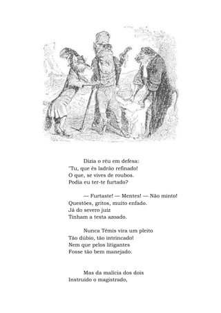 Dizia o réu em defesa:
"Tu, que és ladrão refinado!
O que, se vives de roubos.
Podia eu ter-te furtado?
— Furtaste! — Mentes! — Não minto!
Questões, gritos, muito enfado.
Já do severo juiz
Tinham a testa azoado.
Nunca Têmis vira um pleito
Tão dúbio, tão intrincado!
Nem que pelos litigantes
Fosse tão bem manejado.
Mas da malícia dos dois
Instruído o magistrado,
 