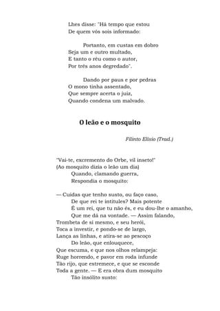 Lhes disse: "Há tempo que estou
De quem vós sois informado:
Portanto, em custas em dobro
Seja um e outro multado,
E tanto o réu como o autor,
Por três anos degredado".
Dando por paus e por pedras
O mono tinha assentado,
Que sempre acerta o juiz,
Quando condena um malvado.
O leão e o mosquito
Filinto Elísio (Trad.)
"Vai-te, excremento do Orbe, vil inseto!"
(Ao mosquito dizia o leão um dia)
Quando, clamando guerra,
Respondia o mosquito:
— Cuidas que tenho susto, ou faço caso,
De que rei te intitules? Mais potente
É um rei, que tu não és, e eu dou-lhe o amanho,
Que me dá na vontade. — Assim falando,
Trombeta de si mesmo, e seu herói,
Toca a investir, e pondo-se de largo,
Lança as linhas, e atira-se ao pescoço
Do leão, que enlouquece,
Que escuma, e que nos olhos relampeja:
Ruge horrendo, e pavor em roda infunde
Tão rijo, que estremece, e que se esconde
Toda a gente. — E era obra dum mosquito
Tão insólito susto:
 