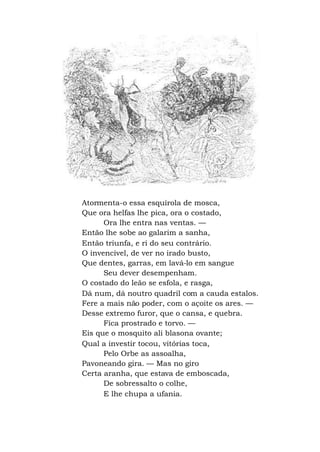Atormenta-o essa esquírola de mosca,
Que ora helfas lhe pica, ora o costado,
Ora lhe entra nas ventas. —
Então lhe sobe ao galarim a sanha,
Então triunfa, e ri do seu contrário.
O invencível, de ver no irado busto,
Que dentes, garras, em lavá-lo em sangue
Seu dever desempenham.
O costado do leão se esfola, e rasga,
Dá num, dá noutro quadril com a cauda estalos.
Fere a mais não poder, com o açoite os ares. —
Desse extremo furor, que o cansa, e quebra.
Fica prostrado e torvo. —
Eis que o mosquito ali blasona ovante;
Qual a investir tocou, vitórias toca,
Pelo Orbe as assoalha,
Pavoneando gira. — Mas no giro
Certa aranha, que estava de emboscada,
De sobressalto o colhe,
E lhe chupa a ufania.
 