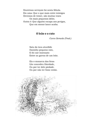 Doutrinas serviçais há nesta fábula.
Eis uma: Que o que mais entre inimigos
Devemos de temer, são muitas vezes
Os mais pequenos deles.
Outra é: Que alguém escapa aos perigos,
Que em menor lance acaba.
O leão e o rato
Curvo Semedo (Trad.)
Saiu da toca aturdido
Daninho pequeno rato,
E foi cair insensato
Entre as garras de um leão.
Eis o monarca das feras
Lhe concedeu liberdade,
Ou por ter dele piedade.
Ou por não ter fome então.
 