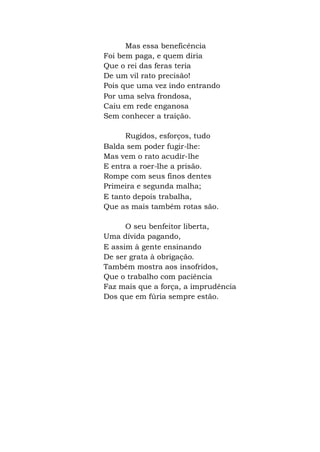 Mas essa beneficência
Foi bem paga, e quem diria
Que o rei das feras teria
De um vil rato precisão!
Pois que uma vez indo entrando
Por uma selva frondosa,
Caiu em rede enganosa
Sem conhecer a traição.
Rugidos, esforços, tudo
Balda sem poder fugir-lhe:
Mas vem o rato acudir-lhe
E entra a roer-lhe a prisão.
Rompe com seus finos dentes
Primeira e segunda malha;
E tanto depois trabalha,
Que as mais também rotas são.
O seu benfeitor liberta,
Uma dívida pagando,
E assim à gente ensinando
De ser grata à obrigação.
Também mostra aos insofridos,
Que o trabalho com paciência
Faz mais que a força, a imprudência
Dos que em fúria sempre estão.
 