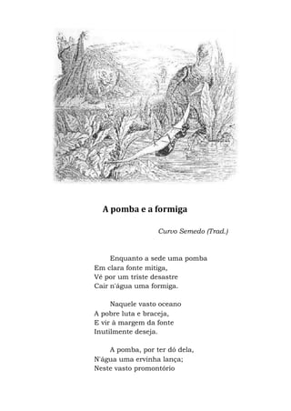 A pomba e a formiga
Curvo Semedo (Trad.)
Enquanto a sede uma pomba
Em clara fonte mitiga,
Vê por um triste desastre
Cair n'água uma formiga.
Naquele vasto oceano
A pobre luta e braceja,
E vir à margem da fonte
Inutilmente deseja.
A pomba, por ter dó dela,
N'água uma ervinha lança;
Neste vasto promontório
 