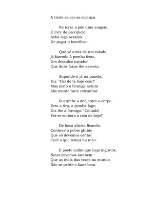 A triste salvar-se alcança.
Na terra a põe uma aragem;
E livre do precipício,
Acha logo ocasião
De pagar o benefício:
Que vê atrás de um valado,
já fazendo à pomba festa,
Um descalço caçador
Que dura farpa lhe assesta.
Supondo-a já na panela,
Diz: "Hei de te hoje cear!"
Mas nisto a formiga astuta
Lhe morde num calcanhar.
Sucumbe à dor, torce o corpo,
Erra o tiro, a pomba foge;
Diz-lhe a formiga: "Coitado!
Foi-se embora a ceia de hoje!"
De boca aberta ficando,
Conhece o pobre glutão
Que só devemos contar
Com o que temos na mão.
E posto enfim que haja ingratos,
Notar devemos também
Que as mais das vezes no mundo
Não se perde o fazer bem.
 