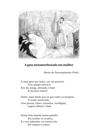 A gata metamorfoseada em mulher
Barão de Paranapiacaba (Trad.)
A uma gata que tinha, um tal pascácio
Com paixão adorava.
Era tão meiga, delicada e bela!
E tão doce miava!
Doido, mais doido que os que estão no hospício,
O nosso namorado,
Com preces, choro, encantos, sortilégios,
Logrou dobrar o fado.
Numa bela manhã nossa gatinha
Em mulher se mudou;
E o seu adorador, no mesmo dia,
Por esposa a tomou.
 