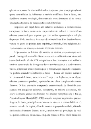 qüenta anos, cerca de vinte milhões de exemplares para uma população de
quase cem milhões de habitantes, a maioria analfabeta. Para a época, isso
significou enorme revolução, demonstrando que a imprensa só se tornou
uma realidade diante da necessidade social de ler mais.
Impressos em papel, feitos em cadernos costurados e posteriormente
encapados, os livros tomaram-se empreendimento cultural e comercial: os
editores passaram logo a se preocupar com melhor apresentação e redução
de preços. Tudo isso levou à comercialização do livro. E os livreiros basea-
vam-se no gosto do público para imprimir, sobretudo, obras religiosas, no-
velas, coleções de anedotas, manuais técnicos e receitas.
O percentual de leitores não cresceu na mesma proporção que a ex-
pansão demográfica mundial. Somente com as modificações socioculturais
e econômicas do século XIX — quando o livro começou a ser utilizado
também como meio de divulgação dessas modificações, e o conhecimento
passou a significar uma conquista para o homem, que, segundo se acredita-
va, poderia ascender socialmente se lesse — houve um relativo aumento
no número de leitores, sobretudo na França e na Inglaterra, onde alguns
editores passaram a produzir, a preços baixos, obras completas de autores
famosos. O livro era então interpretado como símbolo de liberdade, con-
seguida por conquistas culturais. Entretanto, na maioria dos países, não
houve nenhuma grande modificação nos índices percentuais até o fim da
Primeira Guerra Mundial (1914/18), quando surgiram as primeiras grandes
tiragens de livros, principalmente romances, novelas e textos didáticos. O
numero elevado de copias, além de baratear o preço da unidade, difundiu
ainda mais a literatura. Mesmo assim, a maior parte da população de mui-
tos países continuou distanciada, em parte porque o livro, em si, tinha sido
 
