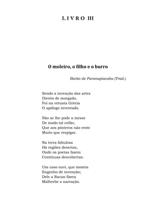 L I V R O III
O moleiro, o filho e o burro
Barão de Paranapiacaba (Trad.)
Sendo a invenção das artes
Direito de morgado,
Foi na vetusta Grécia
O apólogo inventado.
Não se lhe pode a messe
De modo tal ceifar,
Que aos pósteros não reste
Muito que respigar.
Na terra fabulosa
Há regiões desertas,
Onde os poetas fazem
Contínuas descobertas.
Um caso ouvi, que mostra
Engenho de invenção;
Dele a Racan fizera
Malherbe a narração.
 