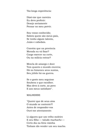 Tão longa experiência:
Dizei-me que carreira
Eu devo preferir:
Desejo seriamente
Pensar no meu porvir.
Sou vosso conhecido;
Sabeis quem são meus pais,
Se tenho algum talento,
Juízo e cabedais.
Convém que na província
Morada eu vá fixar?
Cargo exercer na corte,
Ou na milícia entrar?
Mescla de amargo e doce
Tem quanto o mundo encerra;
Há no himeneu seus sustos,
Seu júbilo há na guerra.
Se o gosto meu seguisse
Soubera o que escolher.
Mas devo à corte, ao povo
E aos meus satisfazer".
MALHERBE
"Querer que de seus atos
O mundo se contente?!
Antes de responder-vos
Ouvi-me atentamente:
Li algures que um velho moleiro
E seu filho — taludo muchacho —
Certo dia na feira vizinha
Tinham ido vender um seu macho.
 