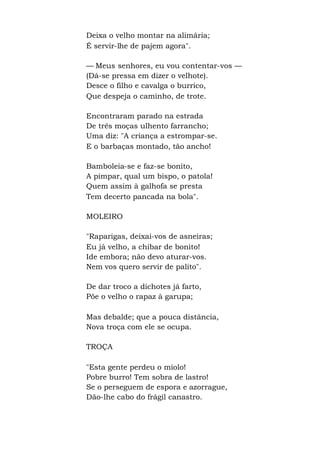Deixa o velho montar na alimária;
É servir-lhe de pajem agora".
— Meus senhores, eu vou contentar-vos —
(Dá-se pressa em dizer o velhote).
Desce o filho e cavalga o burrico,
Que despeja o caminho, de trote.
Encontraram parado na estrada
De três moças ulhento farrancho;
Uma diz: "A criança a estrompar-se.
E o barbaças montado, tão ancho!
Bamboleia-se e faz-se bonito,
A pimpar, qual um bispo, o patola!
Quem assim à galhofa se presta
Tem decerto pancada na bola".
MOLEIRO
"Raparigas, deixai-vos de asneiras;
Eu já velho, a chibar de bonito!
Ide embora; não devo aturar-vos.
Nem vos quero servir de palito".
De dar troco a dichotes já farto,
Põe o velho o rapaz à garupa;
Mas debalde; que a pouca distância,
Nova troça com ele se ocupa.
TROÇA
"Esta gente perdeu o miolo!
Pobre burro! Tem sobra de lastro!
Se o perseguem de espora e azorrague,
Dão-lhe cabo do frágil canastro.
 
