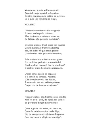 Vão causar a este velho servente
Com tal carga mortal pulmoeira.
Dentro em pouco ele estica os jarretes;
Só a pele lhe vendem na feira".
MOLEIRO
"Pretender contentar toda a gente
E decerto chapada toleima;
Mas tentemos o extremo recurso;
Se falhar, não persisto na teima".
Descem ambos. Qual bispo em viagem
Grave marcha o burrico adiante;
Eis, de lado: "Ó que cena gaiata!
(Zombeteiro lhes grita um tunante);
Pois então anda o burro a seu gosto
E o moleiro, pedestre, a escoltá-lo?
Qual se deve cansar? Burro, ou dono?
É melhor nuns bentinhos guardá-lo.
Quem antes rustir os sapatos
E o brutinho poupar. Nicolau,
(Diz a copla) se vai ver Joana,
É montado em seu velho quartau.
Ó que trio de brutos sendeiros!"
MOLEIRO
"Razão tendes, sou burro; estou vendo;
Mas foi bom; pois, de agora em diante,
Só por mim dirigir-me pretendo.
Quer a gente me louve, ou censure,
Quer de minhas ações nada diga,
Hei de sempre entregá-la ao desprezo,
Sem que nunca afligir-me consiga".
 