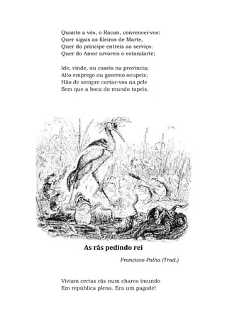 Quanto a vós, o Racan, convencei-vos:
Quer sigais as fileiras de Marte,
Quer do príncipe entreis ao serviço.
Quer do Amor arvoreis o estandarte;
Ide, vinde, ou caseis na província;
Alto emprego ou governo ocupeis;
Hão de sempre cortar-vos na pele
Sem que a boca do mundo tapeis.
As rãs pedindo rei
Francisco Palha (Trad.)
Viviam certas rãs num charco imundo
Em república plena. Era um pagode!
 