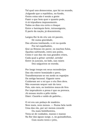 Tal qual uns democratas, que há no mundo,
Julgando que a república, no fundo,
Outra coisa não é senão a gente
Fazer o que bem quer e quanto pode,
A rã tripudiava impunemente.
Todos os dias era certo o choque
Entre o batráquio forte, intransigente,
E parte da nação, já descontente,
Largou-lhe lá do céu um rei pacato,
De suma gravidade,
Das alturas tombando, o rei na queda
Fez tal espalhafato,
Que as fêmeas em pavor, os machos fulos,
Aquelas saltitando, estes aos pulos,
Como é uso das rãs nas grandes crises,
Cada qual a gritar: arreda!, arreda!
Entre os juncais, no lodo, nas raízes
Dos salgueiros se enreda.
Por longo tempo em seus esconderijos
Das rãs esteve homiziado o povo,
Transformaram-se em medo os regozijos
Da antiga bacanal. Gigante novo
Cuidavam ser o rei que o céu lhes dera.
Não ousavam sequer sair da toca:
Pois, não raro, os instintos maus de fera
Por imprudente a presa é que os provoca.
Já nessas muito a pêlo vinha
Dizer: Cautela e caldo de galinha...
O rei era um pedaço de madeira.
Nem mais, nem menos. — Numa bela tarde
Uma das rãs, por ser menos covarde
Ou mais bisbilhoteira,
Tirou-se de cuidados, manso e manso
Na flor das águas surge, e, às guinadinhas,
Com muito tento e jeito,
 