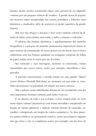 durante muitos séculos considerado objeto raro, passível de ser adquirido
somente por um pequeno número de eruditos. A grande massa da popula-
ção mostrou maior receptividade aos jornais, periódicos e folhetins, mais
dinâmicos e atualizados, além de acessíveis ao poder aquisitivo da grande
maioria.
Mas isso não chegou a ameaçar o livro como símbolo cultural de di-
fusão de idéias, como fariam, mais tarde, o rádio, o cinema e a televisão.
O advento das técnicas eletrônicas, o aperfeiçoamento dos métodos
fotográficos e a pesquisa de materiais praticamente imperecíveis fazem al-
guns teóricos da comunicação de massa pensar em um futuro sem os livros
tradicionais, com seu formato quadrado ou retangular, composto de folhas
de papel, unidas umas às outras por um dos lados.
Seu conteúdo e suas mensagens, racionais ou emocionais, seriam
transmitidos por outros meios, como, por exemplo, microfilmes e fitas
gravadas.
A televisão transformaria o mundo inteiro em uma grande "aldeia"
(como afirmou Marshall McLuhan), no momento em que todas as socie-
dades decretassem sua prioridade em relação aos textos escritos.
Mas a palavra escrita dificilmente deixaria de ser considerada uma das
mais importantes heranças culturais, para todos os povos.
E no decurso de toda a sua evolução, o livro sempre pôde ser visto
como objeto cultural (manuseável, com forma entendida e interpretada em
função de valores plásticos) e símbolo cultural (dotado de conteúdo, en-
tendido e interpretado em função de valores semânticos). As duas manei-
ras podem fundir-se no pensamento coletivo, como um conjunto orgânico
(em que texto e arte se completam, como, por exemplo, em um livro de
 