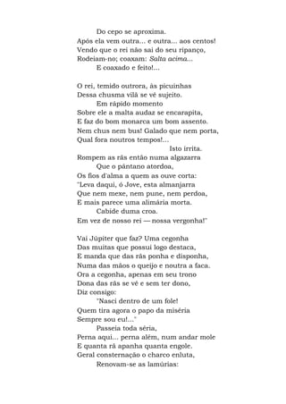 Do cepo se aproxima.
Após ela vem outra... e outra... aos centos!
Vendo que o rei não sai do seu ripanço,
Rodeiam-no; coaxam: Salta acima...
E coaxado e feito!...
O rei, temido outrora, às picuinhas
Dessa chusma vilã se vê sujeito.
Em rápido momento
Sobre ele a malta audaz se encarapita,
E faz do bom monarca um bom assento.
Nem chus nem bus! Galado que nem porta,
Qual fora noutros tempos!...
Isto irrita.
Rompem as rãs então numa algazarra
Que o pântano atordoa,
Os fios d'alma a quem as ouve corta:
"Leva daqui, ó Jove, esta almanjarra
Que nem mexe, nem pune, nem perdoa,
E mais parece uma alimária morta.
Cabide duma croa.
Em vez de nosso rei — nossa vergonha!"
Vai Júpiter que faz? Uma cegonha
Das muitas que possui logo destaca,
E manda que das rãs ponha e disponha,
Numa das mãos o queijo e noutra a faca.
Ora a cegonha, apenas em seu trono
Dona das rãs se vê e sem ter dono,
Diz consigo:
"Nasci dentro de um fole!
Quem tira agora o papo da miséria
Sempre sou eu!..."
Passeia toda séria,
Perna aqui... perna além, num andar mole
E quanta rã apanha quanta engole.
Geral consternação o charco enluta,
Renovam-se as lamúrias:
 