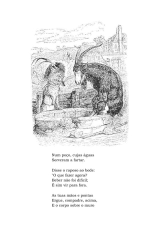 Num poço, cujas águas
Sorveram a fartar.
Disse o raposo ao bode:
"O que fazer agora?
Beber não foi difícil;
É sim vir para fora.
As tuas mãos e pontas
Ergue, compadre, acima,
E o corpo sobre o muro
 